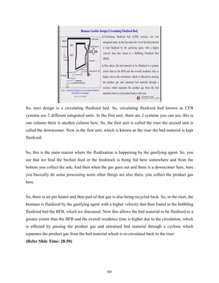 So, next design is a circulating fluidized bed. So, circulating fluidized bed known as CFB
systems use 2 different integrated units. In the first unit, there are 2 systems you can see, this is
one column there is another column here. So, the first unit is called the riser the second unit is
called the downcomer. Now in the first unit, which is known as the riser the bed material is kept
fluidized.
So, this is the main reactor where the fluidization is happening by the gasifying agent. So, you
see that we feed the biofuel feed or the feedstock is being fed here somewhere and from the
bottom you collect the ash. And then when the gas goes out and there is a downcomer here, here
you basically do some processing some other things are also there, you collect the product gas
here.
So, there is air pre heater and then part of that gas is also being recycled back. So, in the riser, the
biomass is fluidized by the gasifying agent with a higher velocity that then found in the bubbling
fluidized bed the BFB, which we discussed. Now this allows the bed material to be fluidized to a
greater extent than the BFB and the overall residence time is higher due to the circulation, which
is effected by passing the product gas and entrained bed material through a cyclone which
separates the product gas from the bed material which is re-circulated back to the riser.
(Refer Slide Time: 28:50)
520
 