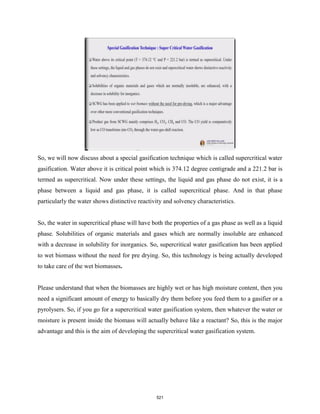 So, we will now discuss about a special gasification technique which is called supercritical water
gasification. Water above it is critical point which is 374.12 degree centigrade and a 221.2 bar is
termed as supercritical. Now under these settings, the liquid and gas phase do not exist, it is a
phase between a liquid and gas phase, it is called supercritical phase. And in that phase
particularly the water shows distinctive reactivity and solvency characteristics.
So, the water in supercritical phase will have both the properties of a gas phase as well as a liquid
phase. Solubilities of organic materials and gases which are normally insoluble are enhanced
with a decrease in solubility for inorganics. So, supercritical water gasification has been applied
to wet biomass without the need for pre drying. So, this technology is being actually developed
to take care of the wet biomasses.
Please understand that when the biomasses are highly wet or has high moisture content, then you
need a significant amount of energy to basically dry them before you feed them to a gasifier or a
pyrolysers. So, if you go for a supercritical water gasification system, then whatever the water or
moisture is present inside the biomass will actually behave like a reactant? So, this is the major
advantage and this is the aim of developing the supercritical water gasification system.
521
 