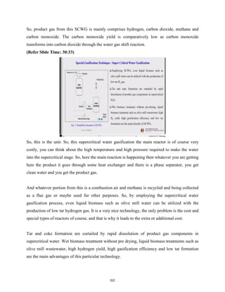 So, product gas from this SCWG is mainly comprises hydrogen, carbon dioxide, methane and
carbon monoxide. The carbon monoxide yield is comparatively low as carbon monoxide
transforms into carbon dioxide through the water gas shift reaction.
(Refer Slide Time: 30:33)
So, this is the unit. So, this supercritical water gasification the main reactor is of course very
costly, you can think about the high temperature and high pressure required to make the water
into the supercritical stage. So, here the main reaction is happening then whatever you are getting
here the product it goes through some heat exchanger and there is a phase separator, you get
clean water and you get the product gas.
And whatever portion from this is a combustion air and methane is recycled and being collected
as a flue gas or maybe used for other purposes. So, by employing the supercritical water
gasification process, even liquid biomass such as olive mill water can be utilized with the
production of low tar hydrogen gas. It is a very nice technology, the only problem is the cost and
special types of reactors of course, and that is why it leads to the extra or additional cost.
Tar and coke formation are curtailed by rapid dissolution of product gas components in
supercritical water. Wet biomass treatment without pre drying, liquid biomass treatments such as
olive mill wastewater, high hydrogen yield, high gasification efficiency and low tar formation
are the main advantages of this particular technology.
522
 