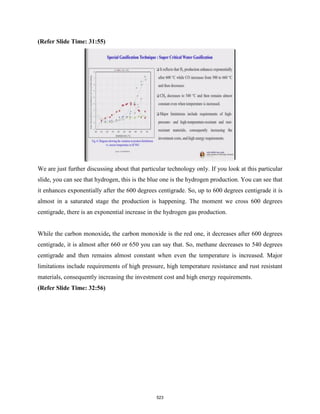 (Refer Slide Time: 31:55)
We are just further discussing about that particular technology only. If you look at this particular
slide, you can see that hydrogen, this is the blue one is the hydrogen production. You can see that
it enhances exponentially after the 600 degrees centigrade. So, up to 600 degrees centigrade it is
almost in a saturated stage the production is happening. The moment we cross 600 degrees
centigrade, there is an exponential increase in the hydrogen gas production.
While the carbon monoxide, the carbon monoxide is the red one, it decreases after 600 degrees
centigrade, it is almost after 660 or 650 you can say that. So, methane decreases to 540 degrees
centigrade and then remains almost constant when even the temperature is increased. Major
limitations include requirements of high pressure, high temperature resistance and rust resistant
materials, consequently increasing the investment cost and high energy requirements.
(Refer Slide Time: 32:56)
523
 