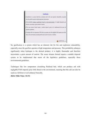 So, gasification is a system which has an inherent risk for fire and explosion vulnerability,
especially since the gasifiers operate at high temperature and pressure. This probability enhances
significantly when hydrogen is the desired product; it is highly flammable and therefore
necessitates a great amount of caution. The waste streams formed require a suitable disposal
system to be implemented that meets all the legislative guidelines, especially these
environmental guidelines.
Techniques like low temperature circulating fluidized bed, which can produce ash with
negligible PAH impurity pose little threat to the environment, meaning that this ash can also be
used as a fertilizer or soil enhancer basically.
(Refer Slide Time: 34:33)
525
 
