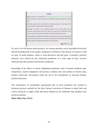 So, next is we will discuss about pyrolysis. So, biomass pyrolysis can be described as the direct
thermal decomposition of the organic components in biomass in the absence of oxygen to yield
an array of useful products, liquid or solid derivatives and fuel gases. Eventually, pyrolysis
processes were utilized for the commercial production of a wide range of fuels, solvents,
chemicals and other products from biomass feedstocks.
Knowledge of the effects of various independent parameters such as biomass feedstock type,
composition, reaction temperature and pressure, residence time and catalyst on reaction rates,
product selectivities and product yields has led to the development of advanced biomass
pyrolysis processes.
The accumulation of considerable experimental data on these parameters has resulted in
advanced pyrolysis methods for the direct thermal conversion of biomass to liquid fuels and
various chemicals in higher yields than those obtained by the traditional long residence time
pyrolysis methods.
(Refer Slide Time: 35:31)
526
 