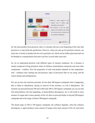 So, the main product from pyrolysis, there is I already told you in the beginning of the class that
pyrolysis is a step inside the gasification. However, when you only go for pyrolysis reaction, our
main aim is mostly to produce the bio oil or pyrolytic oil, which can be further processed and can
be blended as a transportation fuel and it can have several other users also.
So, let us understand pyrolysis with different types of reaction conditions. So, a biomass is
mainly composed of long polymeric chain of cellulose, hemicellulose and pectin and some other
components - volatiles. Now the proportion of each end product depends on the temperature,
time - residence time, heating rate and pressure, types of precursors that we are using, and the
reactor design and configurations.
We can see how the reactions proceeds. So less than 200 degrees centigrade what is happening,
that is called as dehydration, drying or removal of the moisture, we call it dehydration. The
moment you proceed beyond 200 and within that 200 to 280 degrees centigrade you can see this
first hemicellulose will start degrading, so hemicellulose decomposes. So, it will result in some
amount of syngas and a minor quantity of bio oil, then we proceed further to beyond 280 degrees
centigrade and in the range of almost 300 degrees centigrade.
The broad range of 240 to 350 degrees centigrade, the cellulose degrades, when the cellulose
decomposes, it again produces some amount of syngas some more amount of bio oil, and minor
527
 