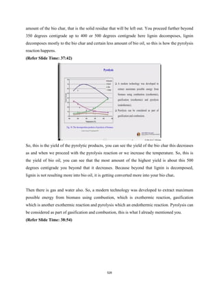 amount of the bio char, that is the solid residue that will be left out. You proceed further beyond
350 degrees centigrade up to 400 or 500 degrees centigrade here lignin decomposes, lignin
decomposes mostly to the bio char and certain less amount of bio oil, so this is how the pyrolysis
reaction happens.
(Refer Slide Time: 37:42)
So, this is the yield of the pyrolytic products, you can see the yield of the bio char this decreases
as and when we proceed with the pyrolysis reaction or we increase the temperature. So, this is
the yield of bio oil, you can see that the most amount of the highest yield is about this 500
degrees centigrade you beyond that it decreases. Because beyond that lignin is decomposed,
lignin is not resulting more into bio oil, it is getting converted more into your bio char.
Then there is gas and water also. So, a modern technology was developed to extract maximum
possible energy from biomass using combustion, which is exothermic reaction, gasification
which is another exothermic reaction and pyrolysis which an endothermic reaction. Pyrolysis can
be considered as part of gasification and combustion, this is what I already mentioned you.
(Refer Slide Time: 38:54)
528
 