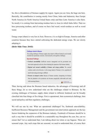 So, this is (breakdown of biomass supply) by region. Again you see Asia, the huge one here.
Basically, the contribution is coming mostly from China, India and Indonesia; then Europe
North America (in North America United States only) and then Latin America is also there.
So mostly it is coming from harvesting residues here in Asia (in which India falls). Then we
have processing residues, and of course we have fuel wood, wood residues as well as wood
waste.
Energy crops (share) is very less in Asia. However, it is so high in Europe, America and other
countries because they have started cultivating the dedicated energy crops. We are slowly
adopting it.
(Refer Slide Time: 20:02)
Then, having said about the Biomass based industries, the advantages of bioenergy and all
these things; let us now understand what are the challenges related to Biomass. So the
existing challenges of biomass supply chain related to different feedstock can be broadly
classified into four things or five things. First is operational, then economical challenge, then
social and policy and then regulatory challenges.
We will see one by one. What are operational challenges? So, feedstock unavailability;
Inefficient Resource Management and the government non-intervention approach are the key
factors hindering the expansion of the Biomass industry. Feedstock of biomass should be in
such a way that it should be available in a sustainable way throughout the year, but, can we
ensure that? Let us understand that; I am talking about rice straw or say bagasse. These are
seasonal crops. Any such crops that are seasonal, we need to understand that, of course their
52
 