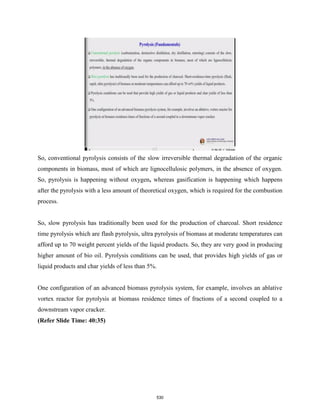 So, conventional pyrolysis consists of the slow irreversible thermal degradation of the organic
components in biomass, most of which are lignocellulosic polymers, in the absence of oxygen.
So, pyrolysis is happening without oxygen, whereas gasification is happening which happens
after the pyrolysis with a less amount of theoretical oxygen, which is required for the combustion
process.
So, slow pyrolysis has traditionally been used for the production of charcoal. Short residence
time pyrolysis which are flash pyrolysis, ultra pyrolysis of biomass at moderate temperatures can
afford up to 70 weight percent yields of the liquid products. So, they are very good in producing
higher amount of bio oil. Pyrolysis conditions can be used, that provides high yields of gas or
liquid products and char yields of less than 5%.
One configuration of an advanced biomass pyrolysis system, for example, involves an ablative
vortex reactor for pyrolysis at biomass residence times of fractions of a second coupled to a
downstream vapor cracker.
(Refer Slide Time: 40:35)
530
 