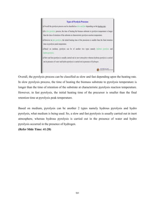 Overall, the pyrolysis process can be classified as slow and fast depending upon the heating rate.
In slow pyrolysis process, the time of heating the biomass substrate to pyrolysis temperature is
longer than the time of retention of the substrate at characteristic pyrolysis reaction temperature.
However, in fast pyrolysis, the initial heating time of the precursor is smaller than the final
retention time at pyrolysis peak temperature.
Based on medium, pyrolysis can be another 2 types namely hydrous pyrolysis and hydro
pyrolysis, what medium is being used. So, a slow and fast pyrolysis is usually carried out in inert
atmosphere, whereas hydrous pyrolysis is carried out in the presence of water and hydro
pyrolysis occurred in the presence of hydrogen.
(Refer Slide Time: 41:20)
531
 