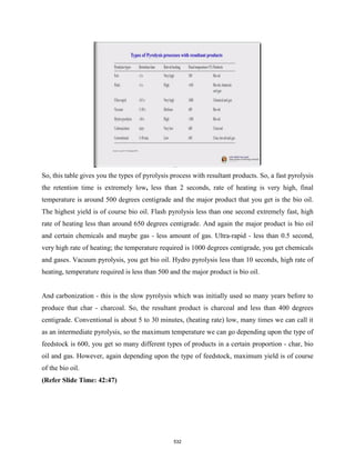 So, this table gives you the types of pyrolysis process with resultant products. So, a fast pyrolysis
the retention time is extremely low, less than 2 seconds, rate of heating is very high, final
temperature is around 500 degrees centigrade and the major product that you get is the bio oil.
The highest yield is of course bio oil. Flash pyrolysis less than one second extremely fast, high
rate of heating less than around 650 degrees centigrade. And again the major product is bio oil
and certain chemicals and maybe gas - less amount of gas. Ultra-rapid - less than 0.5 second,
very high rate of heating; the temperature required is 1000 degrees centigrade, you get chemicals
and gases. Vacuum pyrolysis, you get bio oil. Hydro pyrolysis less than 10 seconds, high rate of
heating, temperature required is less than 500 and the major product is bio oil.
And carbonization - this is the slow pyrolysis which was initially used so many years before to
produce that char - charcoal. So, the resultant product is charcoal and less than 400 degrees
centigrade. Conventional is about 5 to 30 minutes, (heating rate) low, many times we can call it
as an intermediate pyrolysis, so the maximum temperature we can go depending upon the type of
feedstock is 600, you get so many different types of products in a certain proportion - char, bio
oil and gas. However, again depending upon the type of feedstock, maximum yield is of course
of the bio oil.
(Refer Slide Time: 42:47)
532
 