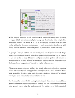 So, fast pyrolysis. So, during the fast pyrolysis process, biomass residues are heated in absence
of oxygen at high temperature using higher heating rate. Based on the initial weight of the
biomass fast pyrolysis can provide 60 to 75% of the liquid bio fuels with 15 to 25% of the
biochar residues. So, the process is characterized by small vapor retention time, however quick
chilling of vapors and aerosol can ensure higher bio oil yield, so this is another further step.
So, you get a pyrolysis oil here, non condensable gases - can be processed through the gas
burner. And you get the heat - again that heat can be used in the pyrolysis here. So, the pyrolysis
oil you can see that so many different types of processing here, synthesis and extraction to
biobased chemicals. I can tell you again we have already discussed once, the major product from
the fast pyrolysis or any pyrolysis of course, is the oil, that is the major aim.
Whenever we generate oil, so you just leave it or settle it under gravity, allow it for some time,
you see that 2 distinct phases, one top phase and bottom phase, there is phase separation. The one
phase is containing the oil rich phase that is the organic components and that is if we decant it
properly and take it out and further process that is the bio oil.
And there are other portion which is aquatic phase, that aquatic phase contains so many different
types of chemicals and some of these chemicals can be of very high value depending upon what
is the feedstock you are using, that can be processed. You get that type of platform chemicals
533
 