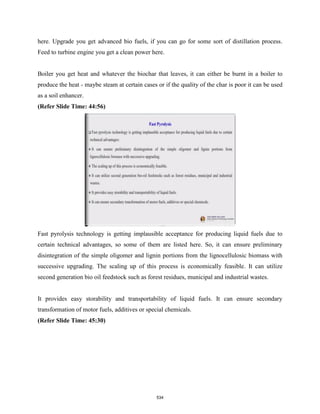 here. Upgrade you get advanced bio fuels, if you can go for some sort of distillation process.
Feed to turbine engine you get a clean power here.
Boiler you get heat and whatever the biochar that leaves, it can either be burnt in a boiler to
produce the heat - maybe steam at certain cases or if the quality of the char is poor it can be used
as a soil enhancer.
(Refer Slide Time: 44:56)
Fast pyrolysis technology is getting implausible acceptance for producing liquid fuels due to
certain technical advantages, so some of them are listed here. So, it can ensure preliminary
disintegration of the simple oligomer and lignin portions from the lignocellulosic biomass with
successive upgrading. The scaling up of this process is economically feasible. It can utilize
second generation bio oil feedstock such as forest residues, municipal and industrial wastes.
It provides easy storability and transportability of liquid fuels. It can ensure secondary
transformation of motor fuels, additives or special chemicals.
(Refer Slide Time: 45:30)
534
 