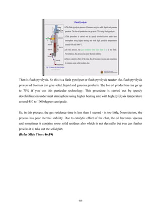 Then is flash pyrolysis. So this is a flash pyrolyser or flash pyrolysis reactor. So, flash pyrolysis
process of biomass can give solid, liquid and gaseous products. The bio oil production can go up
to 75% if you use this particular technology. This procedure is carried out by speedy
devolatilization under inert atmosphere using higher heating rate with high pyrolysis temperature
around 450 to 1000 degree centigrade.
So, in this process, the gas residence time is less than 1 second - is too little. Nevertheless, the
process has poor thermal stability. Due to catalytic effect of the char, the oil becomes viscous
and sometimes it contains some solid residues also which is not desirable but you can further
process it to take out the solid part.
(Refer Slide Time: 46:19)
535
 