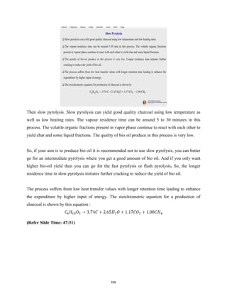 Then slow pyrolysis. Slow pyrolysis can yield good quality charcoal using low temperature as
well as low heating rates. The vapour residence time can be around 5 to 30 minutes in this
process. The volatile organic fractions present in vapor phase continue to react with each other to
yield char and some liquid fractions. The quality of bio oil produce in this process is very low.
So, if your aim is to produce bio oil it is recommended not to use slow pyrolysis, you can better
go for an intermediate pyrolysis where you get a good amount of bio oil. And if you only want
higher bio-oil yield then you can go for the fast pyrolysis or flash pyrolysis. So, the longer
residence time in slow pyrolysis initiates further cracking to reduce the yield of bio oil.
The process suffers from low heat transfer values with longer retention time leading to enhance
the expenditure by higher input of energy. The stoichiometric equation for a production of
charcoal is shown by this equation :
(Refer Slide Time: 47:31)
536
 