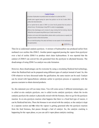Then let us understand catalytic pyrolysis. A mixture of hydrocarbon was produced earlier from
methanol over zeolites like ZSM-5. Another patent suggested passing the vapors from pyrolyzer
over a bed of zeolite ZSM-5 to produce short chain hydrocarbons. It was reported that the
catalyst of ZSM-5 can convert bio oils generated from the pyrolyzer to alkylated benzene. The
disadvantage of using ZSM-5 as catalyst was coke formation.
However, these disadvantages can be overcome by using a circulating fluidized bed technology,
where the fluidized bed can be prepared using different types of catalyst instead of sand. So, this
CFB whatever we have discussed under the gasification, the same reactor can be used. Catalyst
can be mixed with lignocellulosic substrate earlier to pyrolysis process or separately with the
gaseous reactants to obtain desired products.
So, this statement you will see many times. You will come across 2 different terminologies, one
is called ex-situ catalytic pyrolysis, one is called in-situ catalytic pyrolysis; where the in-situ
catalytic pyrolysis the catalyst is physically mixed with the biomass, then we go for the pyrolysis
reaction. In ex-situ pyrolysis reaction what happens that there is a fixed bed type of reactor, it
can be fluidized bed also. There the biomass is not mixed with the catalyst, so the catalyst is kept
in a separate section and the when the vapour is getting generated after the pyrolysis reaction
from the feed biomass, that passes through a bed of catalyst. So, the catalytic cracking is
happening for the vapor phase, so you can call it vapor phase catalytic cracking.
537
 