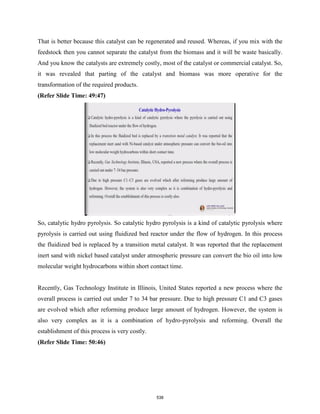 That is better because this catalyst can be regenerated and reused. Whereas, if you mix with the
feedstock then you cannot separate the catalyst from the biomass and it will be waste basically.
And you know the catalysts are extremely costly, most of the catalyst or commercial catalyst. So,
it was revealed that parting of the catalyst and biomass was more operative for the
transformation of the required products.
(Refer Slide Time: 49:47)
So, catalytic hydro pyrolysis. So catalytic hydro pyrolysis is a kind of catalytic pyrolysis where
pyrolysis is carried out using fluidized bed reactor under the flow of hydrogen. In this process
the fluidized bed is replaced by a transition metal catalyst. It was reported that the replacement
inert sand with nickel based catalyst under atmospheric pressure can convert the bio oil into low
molecular weight hydrocarbons within short contact time.
Recently, Gas Technology Institute in Illinois, United States reported a new process where the
overall process is carried out under 7 to 34 bar pressure. Due to high pressure C1 and C3 gases
are evolved which after reforming produce large amount of hydrogen. However, the system is
also very complex as it is a combination of hydro-pyrolysis and reforming. Overall the
establishment of this process is very costly.
(Refer Slide Time: 50:46)
538
 