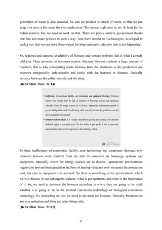 generation of waste is also seasonal. So, can we produce so much of waste, so that we can
keep it or store it for round the year application? The answer right now is, no. At least for the
Indian context, but, we need to work on that. There are policy matters, government should
interfere and make policies in such a way. And there should be Technologies, developed in
such a way that we can store these wastes for long-term use (right now that is not happening).
So, regional and seasonal availability of biomass and storage problem; this is what I already
told you. Then, pressure on transport section. Because biomass contains a huge amount of
moisture, that is why transporting waste biomass from the plantation to the production site
becomes energetically unfavourable and costly with the increase in distance. Basically
distance between the collection side and the plant.
(Refer Slide Time: 22:14)
So then, inefficiency of conversion facility, core technology and equipment shortage; now
technical barriers were resulted from the lack of standards on bioenergy systems and
equipment, especially where the energy sources are so diverse. Appropriate pre-treatment
required to prevent biodegradation and loss of heating value not only increases the production
cost, but also in equipment’s investment. So there is something called pre-treatment which
we will discuss in our subsequent lectures, what is pre-treatment and what is the importance
of it. So, we need to pre-treat the biomass according to where they are going to be used,
whether it is going to be in the thermal conversion technology or biological conversion
technology. So, depending on that we need to pre-treat the biomass. Basically fractionation
and size reduction and there are other things also.
(Refer Slide Time: 23:02)
53
 