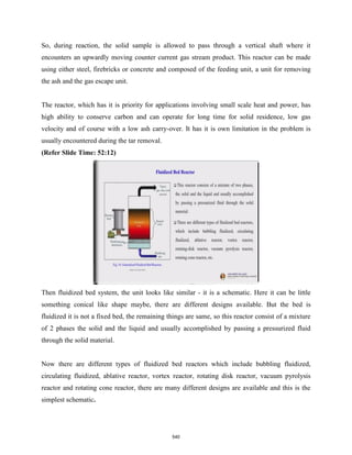 So, during reaction, the solid sample is allowed to pass through a vertical shaft where it
encounters an upwardly moving counter current gas stream product. This reactor can be made
using either steel, firebricks or concrete and composed of the feeding unit, a unit for removing
the ash and the gas escape unit.
The reactor, which has it is priority for applications involving small scale heat and power, has
high ability to conserve carbon and can operate for long time for solid residence, low gas
velocity and of course with a low ash carry-over. It has it is own limitation in the problem is
usually encountered during the tar removal.
(Refer Slide Time: 52:12)
Then fluidized bed system, the unit looks like similar - it is a schematic. Here it can be little
something conical like shape maybe, there are different designs available. But the bed is
fluidized it is not a fixed bed, the remaining things are same, so this reactor consist of a mixture
of 2 phases the solid and the liquid and usually accomplished by passing a pressurized fluid
through the solid material.
Now there are different types of fluidized bed reactors which include bubbling fluidized,
circulating fluidized, ablative reactor, vortex reactor, rotating disk reactor, vacuum pyrolysis
reactor and rotating cone reactor, there are many different designs are available and this is the
simplest schematic.
540
 