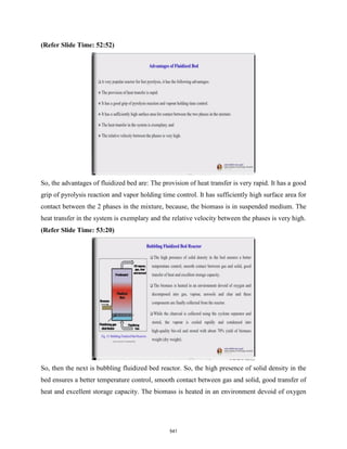 (Refer Slide Time: 52:52)
So, the advantages of fluidized bed are: The provision of heat transfer is very rapid. It has a good
grip of pyrolysis reaction and vapor holding time control. It has sufficiently high surface area for
contact between the 2 phases in the mixture, because, the biomass is in suspended medium. The
heat transfer in the system is exemplary and the relative velocity between the phases is very high.
(Refer Slide Time: 53:20)
So, then the next is bubbling fluidized bed reactor. So, the high presence of solid density in the
bed ensures a better temperature control, smooth contact between gas and solid, good transfer of
heat and excellent storage capacity. The biomass is heated in an environment devoid of oxygen
541
 