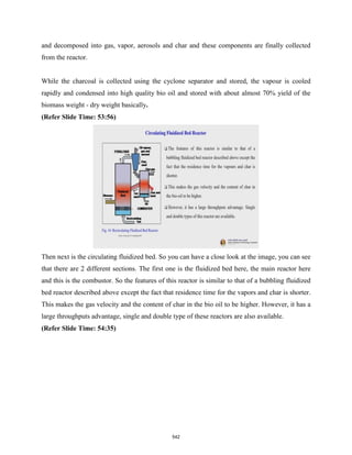 and decomposed into gas, vapor, aerosols and char and these components are finally collected
from the reactor.
While the charcoal is collected using the cyclone separator and stored, the vapour is cooled
rapidly and condensed into high quality bio oil and stored with about almost 70% yield of the
biomass weight - dry weight basically.
(Refer Slide Time: 53:56)
Then next is the circulating fluidized bed. So you can have a close look at the image, you can see
that there are 2 different sections. The first one is the fluidized bed here, the main reactor here
and this is the combustor. So the features of this reactor is similar to that of a bubbling fluidized
bed reactor described above except the fact that residence time for the vapors and char is shorter.
This makes the gas velocity and the content of char in the bio oil to be higher. However, it has a
large throughputs advantage, single and double type of these reactors are also available.
(Refer Slide Time: 54:35)
542
 