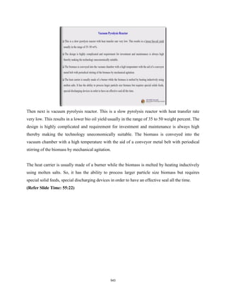 Then next is vacuum pyrolysis reactor. This is a slow pyrolysis reactor with heat transfer rate
very low. This results in a lower bio oil yield usually in the range of 35 to 50 weight percent. The
design is highly complicated and requirement for investment and maintenance is always high
thereby making the technology uneconomically suitable. The biomass is conveyed into the
vacuum chamber with a high temperature with the aid of a conveyor metal belt with periodical
stirring of the biomass by mechanical agitation.
The heat carrier is usually made of a burner while the biomass is melted by heating inductively
using molten salts. So, it has the ability to process larger particle size biomass but requires
special solid feeds, special discharging devices in order to have an effective seal all the time.
(Refer Slide Time: 55:22)
543
 