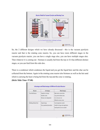 So, the 2 different designs which we have already discussed - this is the vacuum pyrolysis
reactor and that is the rotating cone reactor. So, you can have more different stages in the
vacuum pyrolysis reactor, you can have a single stage also, you can have multiple stages also.
Then whatever it is coming out - biomass is usually fed from the top or if it has different distinct
stages, so you can feed from this side also.
There is a condenser which condenses the liquid and you get the liquid here and the char can be
collected from the bottom. Again in the rotating cone reactor also biomass as well as the hot sand
which is carrying the heat is being fed from the top and the cone is rotating.
(Refer Slide Time: 57:08)
545
 