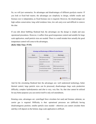 So, we will just summarize. So advantages and disadvantages of different pyrolysis reactor. If
you look at fixed bed reactor, the advantages are simplicity in design, reliable results and
biomass size is independent, no fixed biomass size is required. However, the disadvantages are
high carbon conservation, long solid residence time, low ash carry-over and difficult to remove
the char.
If you talk about bubbling fluidized bed, the advantages are the design is simple and easy
operational procedures. However, it suffers from good temperature control and suitable for large
scale application, small particle sizes are needed. There is a small mistake here actually the good
temperature control will come to the advantages.
(Refer Slide Time: 57:55)
And for the circulating fluidized bed, the advantages are: well understood technology, better
thermal control, large particle sizes can be processed, disadvantages large scale production
difficulty, complex hydrodynamics and char is very, very fine. So, that char cannot be utilized
for any better purposes you can restrict itself to only soil amendment.
Rotating cone, advantages are: centrifugal force circulates hot sand and biomass substrate, no
carrier gas is required. Difficulty is that: operational processes are (difficult) having
disadvantageous position, smaller particle sizes needed - otherwise you cannot circulate them
and they will deposit on the bottom, large scale application is difficult.
546
 