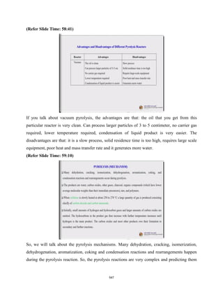 (Refer Slide Time: 58:41)
If you talk about vacuum pyrolysis, the advantages are that: the oil that you get from this
particular reactor is very clean. Can process larger particles of 3 to 5 centimeter, no carrier gas
required, lower temperature required, condensation of liquid product is very easier. The
disadvantages are that: it is a slow process, solid residence time is too high, requires large scale
equipment, poor heat and mass transfer rate and it generates more water.
(Refer Slide Time: 59:10)
So, we will talk about the pyrolysis mechanisms. Many dehydration, cracking, isomerization,
dehydrogenation, aromatization, coking and condensation reactions and rearrangements happen
during the pyrolysis reaction. So, the pyrolysis reactions are very complex and predicting them
547
 