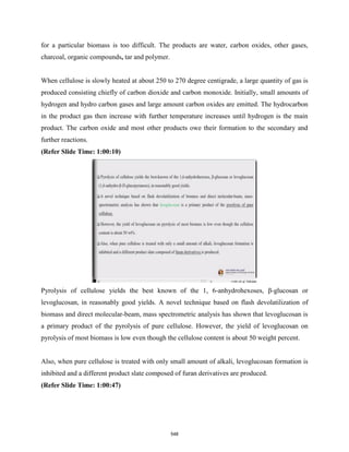 for a particular biomass is too difficult. The products are water, carbon oxides, other gases,
charcoal, organic compounds, tar and polymer.
When cellulose is slowly heated at about 250 to 270 degree centigrade, a large quantity of gas is
produced consisting chiefly of carbon dioxide and carbon monoxide. Initially, small amounts of
hydrogen and hydro carbon gases and large amount carbon oxides are emitted. The hydrocarbon
in the product gas then increase with further temperature increases until hydrogen is the main
product. The carbon oxide and most other products owe their formation to the secondary and
further reactions.
(Refer Slide Time: 1:00:10)
Pyrolysis of cellulose yields the best known of the 1, 6-anhydrohexoses, β-glucosan or
levoglucosan, in reasonably good yields. A novel technique based on flash devolatilization of
biomass and direct molecular-beam, mass spectrometric analysis has shown that levoglucosan is
a primary product of the pyrolysis of pure cellulose. However, the yield of levoglucosan on
pyrolysis of most biomass is low even though the cellulose content is about 50 weight percent.
Also, when pure cellulose is treated with only small amount of alkali, levoglucosan formation is
inhibited and a different product slate composed of furan derivatives are produced.
(Refer Slide Time: 1:00:47)
548
 