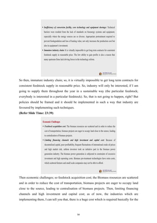 So then, immature industry chain; so, it is virtually impossible to get long term contracts for
consistent feedstock supply in reasonable price. So, industry will only be interested, if I am
going to supply them throughout the year in a sustainable way (the particular feedstock;
everybody is interested in a particular feedstock). So, that is not going to happen, right? But
policies should be framed and it should be implemented in such a way that industry are
favoured by implementing such techniques.
(Refer Slide Time: 23:39)
Then economic challenges; so feedstock acquisition cost; the Biomass resources are scattered
and in order to reduce the cost of transportation, biomass projects are eager to occupy land
close to the source, leading to centralisation of biomass projects. Then, limiting financing
channels and high investment and capital cost; as of now, the industries which are
implementing them, I can tell you that, there is a huge cost which is required basically for the
54
 