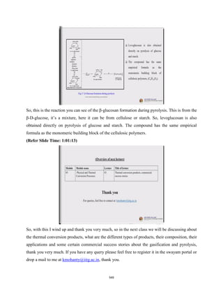 So, this is the reaction you can see of the β-glucosan formation during pyrolysis. This is from the
β-D-glucose, it’s a mixture, here it can be from cellulose or starch. So, levoglucosan is also
obtained directly on pyrolysis of glucose and starch. The compound has the same empirical
formula as the monomeric building block of the cellulosic polymers.
(Refer Slide Time: 1:01:13)
So, with this I wind up and thank you very much, so in the next class we will be discussing about
the thermal conversion products, what are the different types of products, their composition, their
applications and some certain commercial success stories about the gasification and pyrolysis,
thank you very much. If you have any query please feel free to register it in the swayam portal or
drop a mail to me at kmohanty@iitg.ac.in, thank you.
549
 