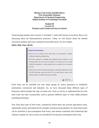 Biomass Conversion and Biorefinery
Prof. Kaustubha Mohanty
Department of Chemical Engineering
Indian Institute of Technology-Guwahati
Module 05
Lecture-15
Products and Commercial Success Stories
Good morning students, this is lecture 3 of module 5. And in this lecture as you know that we are
discussing about the thermochemical processes. Today we will discuss about the thermal
conversion products and some commercial successful stories. So, let us begin.
(Refer Slide Time: 00:42)
Food waste can be classified into four major groups by source generation as residential,
institutional, commercial and industrial. So, we have discussed about different types of
biomasses which includes this type of wastes also. And we will try to understand that how this
food waste has been commercially used to generate different types of value added products
including the biofuels.
Now from these type of food waste, commercial (which takes into account agricultural waste,
supermarket waste), and industrial (for example, food processing industry). So, these food wastes
can be classified as pre-consumption food waste, and whereas residential and institutional like
cafeteria, hospital etc, these wastes are considered to be the post-consumption food waste.
550
 