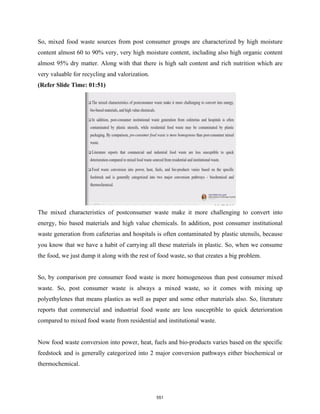 So, mixed food waste sources from post consumer groups are characterized by high moisture
content almost 60 to 90% very, very high moisture content, including also high organic content
almost 95% dry matter. Along with that there is high salt content and rich nutrition which are
very valuable for recycling and valorization.
(Refer Slide Time: 01:51)
The mixed characteristics of postconsumer waste make it more challenging to convert into
energy, bio based materials and high value chemicals. In addition, post consumer institutional
waste generation from cafeterias and hospitals is often contaminated by plastic utensils, because
you know that we have a habit of carrying all these materials in plastic. So, when we consume
the food, we just dump it along with the rest of food waste, so that creates a big problem.
So, by comparison pre consumer food waste is more homogeneous than post consumer mixed
waste. So, post consumer waste is always a mixed waste, so it comes with mixing up
polyethylenes that means plastics as well as paper and some other materials also. So, literature
reports that commercial and industrial food waste are less susceptible to quick deterioration
compared to mixed food waste from residential and institutional waste.
Now food waste conversion into power, heat, fuels and bio-products varies based on the specific
feedstock and is generally categorized into 2 major conversion pathways either biochemical or
thermochemical.
551
 