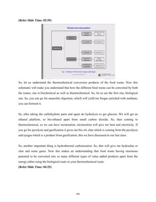 (Refer Slide Time: 02:59)
So, let us understand the thermochemical conversion products of the food waste. Now this
schematic will make you understand that how the different food waste can be converted by both
the routes, one is biochemical as well as thermochemical. So, let us see the first one, biological
one. So, you can go for anaerobic digestion, which will yield me biogas enriched with methane,
you can ferment it.
So, after taking the carbohydrate parts and again do hydrolysis to get glucose. We will get an
ethanol platform, so bio-ethanol apart from small carbon dioxide. So, then coming to
thermochemical, so we can have incineration, incineration will give me heat and electricity. If
you go for pyrolysis and gasification it gives me bio oil, char which is coming from the pyrolysis
and syngas which is a product from gasification, this we have discussed in our last class.
So, another important thing is hydrothermal carbonization. So, that will give me hydrochar or
char and some gases. Now this makes an understanding that food waste having enormous
potential to be converted into so many different types of value added products apart from the
energy either using the biological route or your thermochemical route.
(Refer Slide Time: 04:25)
552
 