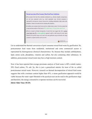 Let us understand the thermal conversion of post consumer mixed food waste by gasification. So,
postconsumer food waste from residential, institutional and some commercial sectors is
represented by heterogeneous chemical characteristics. So, because they include carbohydrates,
lipid, amino acids, phosphates, vitamins and carbon, but also containing other substances. In
addition, postconsumer mixed waste may have a high moisture content.
Now it has been reported that average proximate analysis of food waste is 80% volatile matter,
50% fixed carbon, 5% ash. So, this is just a generalized statistic for most of the so called
postconsumer mixed waste. However, research on thermal decomposition of mixed food waste
suggests that with a moisture content higher than 45%, a steam gasification approach would be
viable because the water vapor liberated in the pyrolysis test can be used in the gasification stage
and therefore, the energy consumed to evaporate moisture can be recovered.
(Refer Slide Time: 05:29)
553
 
