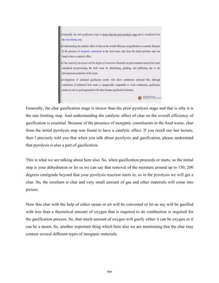 Generally, the char gasification stage is slower than the prior pyrolysis stage and that is why it is
the rate limiting step. And understanding the catalytic effect of char on the overall efficiency of
gasification is essential. Because of the presence of inorganic constituents in the food waste, char
from the initial pyrolysis step was found to have a catalytic effect. If you recall our last lecture,
then I precisely told you that when you talk about pyrolysis and gasification, please understand
that pyrolysis is also a part of gasification.
This is what we are talking about here also. So, when gasification proceeds or starts, so the initial
step is your dehydration or let us we can say that removal of the moisture around up to 150, 200
degrees centigrade beyond that your pyrolysis reaction starts in, so in the pyrolysis we will get a
char. So, the resultant is char and very small amount of gas and other materials will come into
picture.
Now this char with the help of either steam or air will be converted or let us say will be gasified
with less than a theoretical amount of oxygen that is required to do combustion is required for
the gasification process. So, that much amount of oxygen will gasify either it can be oxygen or it
can be a steam. So, another important thing which here also we are mentioning that the char may
contain several different types of inorganic materials.
554
 