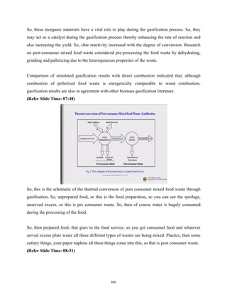 So, these inorganic materials have a vital role to play during the gasification process. So, they
may act as a catalyst during the gasification process thereby enhancing the rate of reaction and
also increasing the yield. So, char reactivity increased with the degree of conversion. Research
on post-consumer mixed food waste considered pre-processing the food waste by dehydrating,
grinding and palletizing due to the heterogeneous properties of the waste.
Comparison of simulated gasification results with direct combustion indicated that, although
combustion of pelletized food waste is energetically comparable to wood combustion,
gasification results are also in agreement with other biomass gasification literature.
(Refer Slide Time: 07:48)
So, this is the schematic of the thermal conversion of post consumer mixed food waste through
gasification. So, unprepared food, so this is the food preparation, so you can see the spoilage,
unserved excess, so this is pre consumer waste. So, then of course water is hugely consumed
during the processing of the food.
So, then prepared food, that goes to the food service, so you get consumed food and whatever
served excess plate waste all these different types of wastes are being mixed. Plastics, then some
cutlery things, your paper napkins all these things come into this, so that is post consumer waste.
(Refer Slide Time: 08:31)
555
 