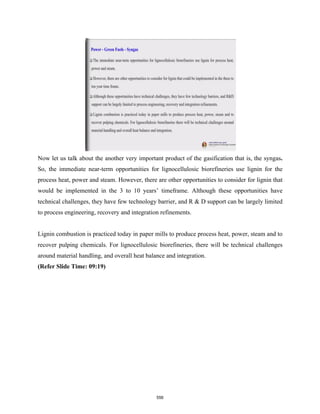 Now let us talk about the another very important product of the gasification that is, the syngas.
So, the immediate near-term opportunities for lignocellulosic biorefineries use lignin for the
process heat, power and steam. However, there are other opportunities to consider for lignin that
would be implemented in the 3 to 10 years’ timeframe. Although these opportunities have
technical challenges, they have few technology barrier, and R & D support can be largely limited
to process engineering, recovery and integration refinements.
Lignin combustion is practiced today in paper mills to produce process heat, power, steam and to
recover pulping chemicals. For lignocellulosic biorefineries, there will be technical challenges
around material handling, and overall heat balance and integration.
(Refer Slide Time: 09:19)
556
 