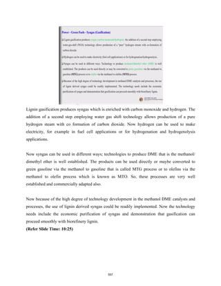 Lignin gasification produces syngas which is enriched with carbon monoxide and hydrogen. The
addition of a second step employing water gas shift technology allows production of a pure
hydrogen steam with co formation of carbon dioxide. Now hydrogen can be used to make
electricity, for example in fuel cell applications or for hydrogenation and hydrogenolysis
applications.
Now syngas can be used in different ways; technologies to produce DME that is the methanol/
dimethyl ether is well established. The products can be used directly or maybe converted to
green gasoline via the methanol to gasoline that is called MTG process or to olefins via the
methanol to olefin process which is known as MTO. So, these processes are very well
established and commercially adapted also.
Now because of the high degree of technology development in the methanol DME catalysts and
processes, the use of lignin derived syngas could be readily implemented. Now the technology
needs include the economic purification of syngas and demonstration that gasification can
proceed smoothly with biorefinery lignin.
(Refer Slide Time: 10:25)
557
 