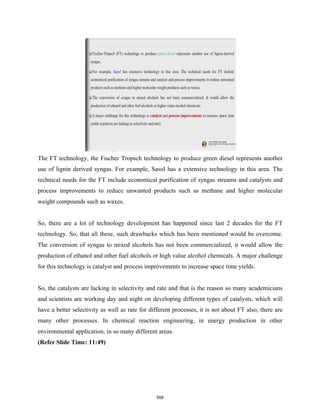 The FT technology, the Fischer Tropsch technology to produce green diesel represents another
use of lignin derived syngas. For example, Sasol has a extensive technology in this area. The
technical needs for the FT include economical purification of syngas streams and catalysts and
process improvements to reduce unwanted products such as methane and higher molecular
weight compounds such as waxes.
So, there are a lot of technology development has happened since last 2 decades for the FT
technology. So, that all these, such drawbacks which has been mentioned would be overcome.
The conversion of syngas to mixed alcohols has not been commercialized, it would allow the
production of ethanol and other fuel alcohols or high value alcohol chemicals. A major challenge
for this technology is catalyst and process improvements to increase space time yields.
So, the catalysts are lacking in selectivity and rate and that is the reason so many academicians
and scientists are working day and night on developing different types of catalysts, which will
have a better selectivity as well as rate for different processes, it is not about FT also, there are
many other processes. In chemical reaction engineering, in energy production in other
environmental application, in so many different areas.
(Refer Slide Time: 11:49)
558
 