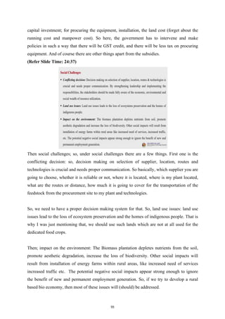 capital investment; for procuring the equipment, installation, the land cost (forget about the
running cost and manpower cost). So here, the government has to intervene and make
policies in such a way that there will be GST credit, and there will be less tax on procuring
equipment. And of course there are other things apart from the subsidies.
(Refer Slide Time: 24:37)
Then social challenges; so, under social challenges there are a few things. First one is the
conflicting decision: so, decision making on selection of supplier, location, routes and
technologies is crucial and needs proper communication. So basically, which supplier you are
going to choose, whether it is reliable or not, where it is located, where is my plant located,
what are the routes or distance, how much it is going to cover for the transportation of the
feedstock from the procurement site to my plant and technologies.
So, we need to have a proper decision making system for that. So, land use issues: land use
issues lead to the loss of ecosystem preservation and the homes of indigenous people. That is
why I was just mentioning that, we should use such lands which are not at all used for the
dedicated food crops.
Then; impact on the environment: The Biomass plantation depletes nutrients from the soil,
promote aesthetic degradation, increase the loss of biodiversity. Other social impacts will
result from installation of energy farms within rural areas, like increased need of services
increased traffic etc. The potential negative social impacts appear strong enough to ignore
the benefit of new and permanent employment generation. So, if we try to develop a rural
based bio economy, then most of these issues will (should) be addressed.
55
 