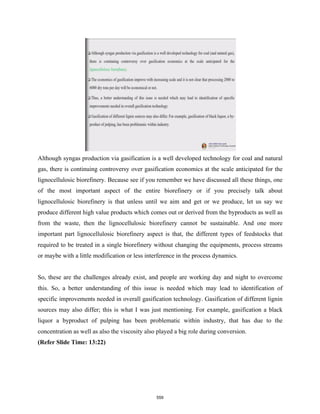 Although syngas production via gasification is a well developed technology for coal and natural
gas, there is continuing controversy over gasification economics at the scale anticipated for the
lignocellulosic biorefinery. Because see if you remember we have discussed all these things, one
of the most important aspect of the entire biorefinery or if you precisely talk about
lignocellulosic biorefinery is that unless until we aim and get or we produce, let us say we
produce different high value products which comes out or derived from the byproducts as well as
from the waste, then the lignocellulosic biorefinery cannot be sustainable. And one more
important part lignocellulosic biorefinery aspect is that, the different types of feedstocks that
required to be treated in a single biorefinery without changing the equipments, process streams
or maybe with a little modification or less interference in the process dynamics.
So, these are the challenges already exist, and people are working day and night to overcome
this. So, a better understanding of this issue is needed which may lead to identification of
specific improvements needed in overall gasification technology. Gasification of different lignin
sources may also differ; this is what I was just mentioning. For example, gasification a black
liquor a byproduct of pulping has been problematic within industry, that has due to the
concentration as well as also the viscosity also played a big role during conversion.
(Refer Slide Time: 13:22)
559
 
