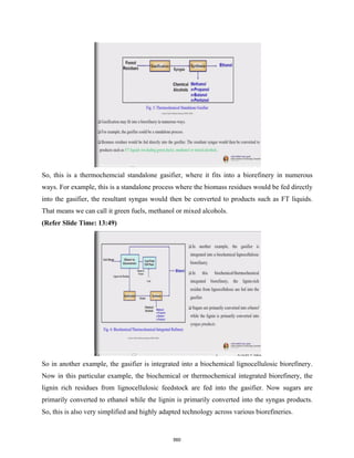 So, this is a thermochemcial standalone gasifier, where it fits into a biorefinery in numerous
ways. For example, this is a standalone process where the biomass residues would be fed directly
into the gasifier, the resultant syngas would then be converted to products such as FT liquids.
That means we can call it green fuels, methanol or mixed alcohols.
(Refer Slide Time: 13:49)
So in another example, the gasifier is integrated into a biochemical lignocellulosic biorefinery.
Now in this particular example, the biochemical or thermochemical integrated biorefinery, the
lignin rich residues from lignocellulosic feedstock are fed into the gasifier. Now sugars are
primarily converted to ethanol while the lignin is primarily converted into the syngas products.
So, this is also very simplified and highly adapted technology across various biorefineries.
560
 