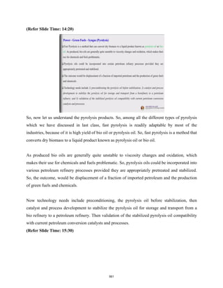 (Refer Slide Time: 14:20)
So, now let us understand the pyrolysis products. So, among all the different types of pyrolysis
which we have discussed in last class, fast pyrolysis is readily adaptable by most of the
industries, because of it is high yield of bio oil or pyrolysis oil. So, fast pyrolysis is a method that
converts dry biomass to a liquid product known as pyrolysis oil or bio oil.
As produced bio oils are generally quite unstable to viscosity changes and oxidation, which
makes their use for chemicals and fuels problematic. So, pyrolysis oils could be incorporated into
various petroleum refinery processes provided they are appropriately pretreated and stabilized.
So, the outcome, would be displacement of a fraction of imported petroleum and the production
of green fuels and chemicals.
Now technology needs include preconditioning, the pyrolysis oil before stabilization, then
catalyst and process development to stabilize the pyrolysis oil for storage and transport from a
bio refinery to a petroleum refinery. Then validation of the stabilized pyrolysis oil compatibility
with current petroleum conversion catalysts and processes.
(Refer Slide Time: 15:30)
561
 