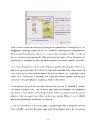 Now let us look at this particular pyrolysis integrated with gasification technology process. So,
the pyrolysis technology could be the basis for a standalone biorefinery, that is integrated into a
biochemical or thermochemical refinery. So, you can see here, so the forest residue is pyrolyzed,
this is a pyrolysis technology here. So, whatever the pyrolytic lignin is left out that goes to the
hydrotreating or hydrocracking, where we get green gasoline, green diesel, this type of fractions.
Then water soluble pyrolysis oil, because I told you and again I am repeating, that whenever we
talk about bio oil, pyrolytic oil, pyrolysis oil, please understand that it has a huge amount of
aqueous fraction and that needs to be decanted, because the oil is the only organic phase that is
useful for us. So, that goes to reforming, then syngas, then alcohol synthesis, then we get a
ethanol or we may get methanol, n- propanol, n-butanol and n-pentanol.
So, the fast pyrolysis needs a dry precursor, absolutely dry precursor, dry feedstock, 0.5 second,
500 degrees centigrade, 1 atm - very fast process and it needs inert atmosphere and solid particle
heat carrier, so this is what is required. So, products are pyrolysis oil, aqueous phase. So aqueous
phase as I told you, again I am telling you that it may contain different types of valuable
chemicals, now depending upon what is the feedstock.
And if their concentration in this aqueous phase is good enough, and it is a high value product
then it should be purified. But please again note that purification that is the downstream
562
 
