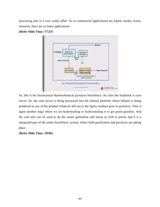 processing part is a very costly affair. So in commercial applications are liquid, smoke, resins,
mixtures, there are so many applications.
(Refer Slide Time: 17:23)
So, this is the biochemical thermochemical pyrolysis biorefinery. So, here the feedstock is corn
stover. So, the corn stover is being processed into the ethanol platform where ethanol is being
produced as one of the product whatever left out is the lignin residues goes to pyrolysis. Then it
again another stage where we are hydrotreating or hydrocracking it to get green gasoline. And
the coal also can be used to do the steam generation and steam as well as power and it is a
integrated part of the entire biorefinery system, where both gasification and pyrolysis are taking
place .
(Refer Slide Time: 18:06)
563
 