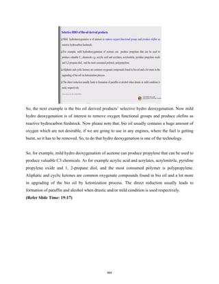 So, the next example is the bio oil derived products’ selective hydro deoxygenation. Now mild
hydro deoxygenation is of interest to remove oxygen functional groups and produce olefins as
reactive hydrocarbon feedstock. Now please note that, bio oil usually contains a huge amount of
oxygen which are not desirable, if we are going to use in any engines, where the fuel is getting
burnt, so it has to be removed. So, to do that hydro deoxygenation is one of the technology.
So, for example, mild hydro deoxygenation of acetone can produce propylene that can be used to
produce valuable C3 chemicals. As for example acrylic acid and acrylates, acrylonitrile, pyridine
propylene oxide and 1, 2-propane diol, and the most consumed polymer is polypropylene.
Aliphatic and cyclic ketones are common oxygenate compounds found in bio oil and a lot more
in upgrading of the bio oil by ketonization process. The direct reduction usually leads to
formation of paraffin and alcohol when drastic and/or mild condition is used respectively.
(Refer Slide Time: 19:17)
564
 