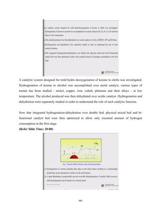 A catalytic system designed for mild hydro deoxygenation of ketone to olefin was investigated.
Hydrogenation of ketone to alcohol was accomplished over metal catalyst, various types of
metals has been studied - nickel, copper, iron, cobalt, platinum and their alloys - at low
temperature. The alcohol produced was then dehydrated over acidic catalyst. Hydrogenation and
dehydration were separately studied in order to understand the role of each catalytic function.
Now that integrated hydrogenation-dehydration over double bed, physical mixed bed and bi-
functional catalyst bed were then optimized to allow only essential amount of hydrogen
consumption in the first stage.
(Refer Slide Time: 20:00)
565
 