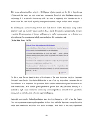 This is one schematic of how selective HDO ketone is being carried out. So, this is the reference
of this particular paper has been given here, you can go through it later, Catalysts science and
technology; it is a very nice interesting work. So, what is happening here you can see this is
ketonization. So, your bio oil is getting impregnated over the catalyst surface here it is copper.
So, resulting in a corresponding alcohol, now that alcohol will be dehydrated using another
catalyst which are basically acidic catalyst. So, a rapid dehydration synergistically prevents
reversible dehydrogenation of alcohol while excessive olefin hydrogenation can be limited over
selected metal. So, you can read a little more and about this particular work.
(Refer Slide Time: 20:52)
So, let us now discuss about furfural, which is one of the most important platform chemicals
from such biorefineries. Now furfural identified as one of the top 30 platform chemicals derived
from biomass is an important fuel precursor, which can be converted to hydrocarbon fuels and
fuel intermediates. With current global production greater than 200,000 tonnes annually it is
currently a high value commercial commodity chemical produced primarily from agricultural
waste, such as oat hulls, corn cobs and sugarcane bagasse.
Industrial processes for furfural production were developed as early as 1921 when the Quaker
Oats batch process was developed to produce furfural from oat hulls. Since then many alternative
batch and continuous processes have been developed, with most of the batch operations
566
 