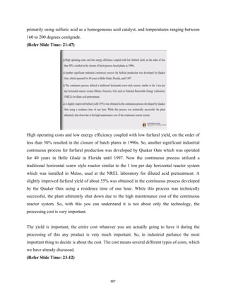 primarily using sulfuric acid as a homogeneous acid catalyst, and temperatures ranging between
160 to 200 degrees centigrade.
(Refer Slide Time: 21:47)
High operating costs and low energy efficiency coupled with low furfural yield, on the order of
less than 50% resulted in the closure of batch plants in 1990s. So, another significant industrial
continuous process for furfural production was developed by Quaker Oats which was operated
for 40 years in Belle Glade in Florida until 1997. Now the continuous process utilized a
traditional horizontal screw style reactor similar to the 1 ton per day horizontal reactor system
which was installed in Metso, used at the NREL laboratory for diluted acid pretreatment. A
slightly improved furfural yield of about 55% was obtained in the continuous process developed
by the Quaker Oats using a residence time of one hour. While this process was technically
successful, the plant ultimately shut down due to the high maintenance cost of the continuous
reactor system. So, with this you can understand it is not about only the technology, the
processing cost is very important.
The yield is important, the entire cost whatever you are actually going to have it during the
processing of this any product is very much important. So, in industrial parlance the most
important thing to decide is about the cost. The cost means several different types of costs, which
we have already discussed.
(Refer Slide Time: 23:12)
567
 