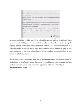 So, improving furfural yield beyond 55% in industrial production has been the subject of much
research since last 100 years. This is a difficult task because furfural once produced, rapidly
degrades through resinification and condensation reactions. So, furfural resinification is a
reaction in which furfural reacts with itself, while condensation reactions occur when furfural
reacts with xylose or one of the intermediates of xylose to furfural conversion to form furfural
pentose or di-furfural pentose.
Now resinification is, you can say some sort of autonomous process. The loss of furfural by
condensation is significantly greater than those by resinification. Much research has been
conducted in recent decades to try to minimize degradation and improve furfural yield.
(Refer Slide Time: 24:06)
568
 