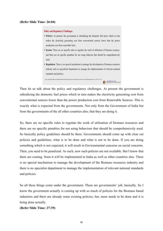 (Refer Slide Time: 26:04)
Then let us talk about the policy and regulatory challenges. At present the government is
subsidizing the domestic fuel prices which in turn makes the electricity generating cost from
conventional sources lower than the power production cost from Renewable Sources. This is
exactly what is expected from the governments. Not only from the Government of India but
from the governments of the all other countries also; that they are doing it.
So, there are no specific rules to regulate the work of utilisation of biomass resources and
there are no specific penalties for not using behaviour that should be comprehensively used.
So basically policy guidelines should be there. Governments should come up with clear cut
policies and guidelines; what is to be done and what is not to be done. If you are doing
something which is not expected, it will result in Environmental concerns on social concerns.
Then, you need to be penalized. As such, now such policies are not available. But I know that
there are coming. Soon it will be implemented in India as well as other countries also. There
is no special mechanism to manage the development of the Biomass resources industry and
there is no specialist department to manage the implementation of relevant national standards
and policies.
So all these things come under the government. These are governments’ job, basically. So I
know the government actually is coming up with so much of policies for the Biomass based
industries and there are already some existing policies, but, more needs to be done and it is
being done actually.
(Refer Slide Time: 27:39)
56
 